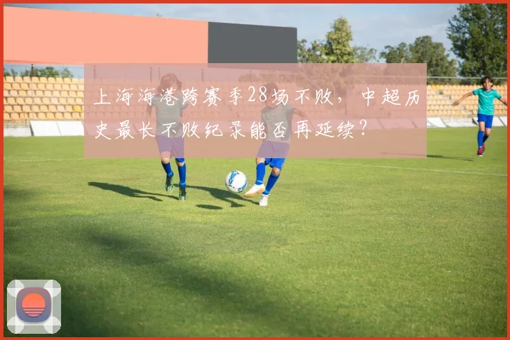 上海海港跨赛季28场不败,中超历史最长不败纪录能否再延续?