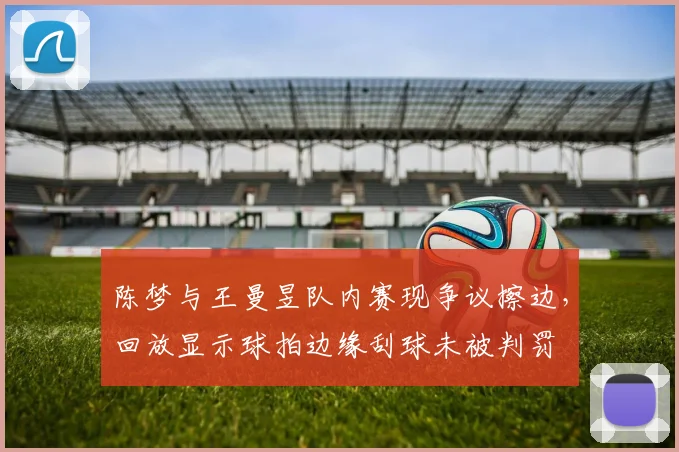 陈梦与王曼昱队内赛现争议擦边,回放显示球拍边缘刮球未被判罚