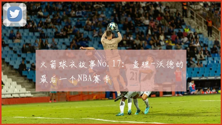 火箭球衣故事No.17：查理-沃德的最后一个NBA赛季