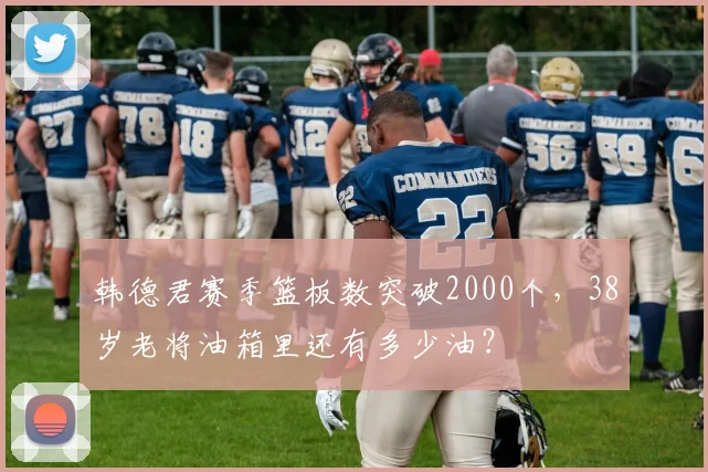韩德君赛季篮板数突破2000个,38岁老将油箱里还有多少油?