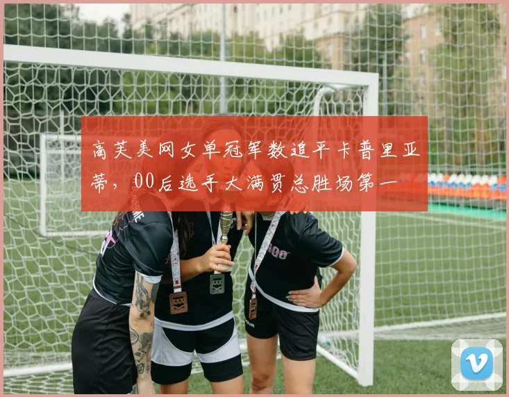 高芙美网女单冠军数追平卡普里亚蒂，00后选手大满贯总胜场第一