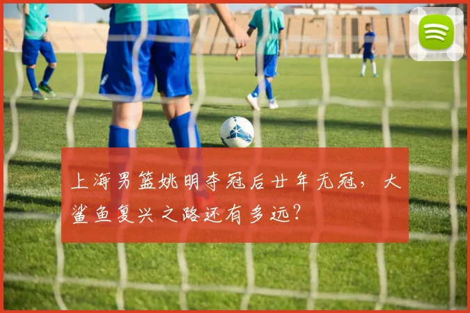 上海男篮姚明夺冠后廿年无冠，大鲨鱼复兴之路还有多远？