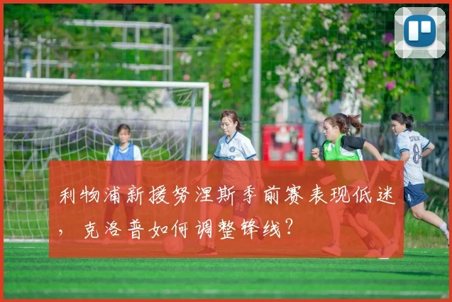 利物浦新援努涅斯季前赛表现低迷,克洛普如何调整锋线?