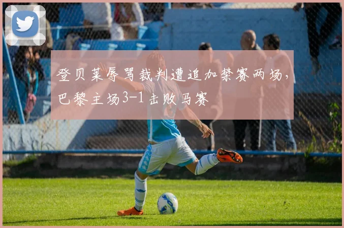 登贝莱辱骂裁判遭追加禁赛两场,巴黎主场3-1击败马赛